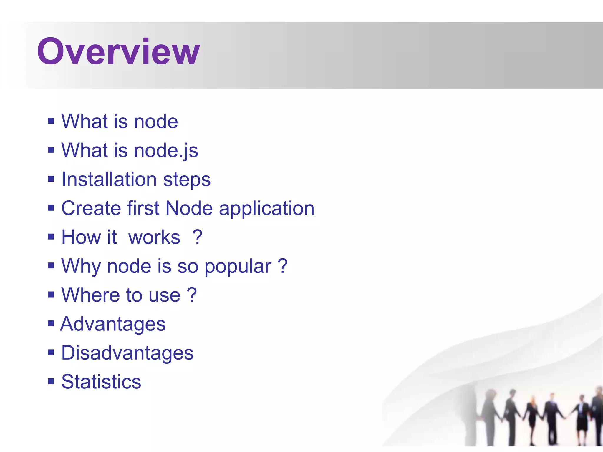 Overview
 What is node
 What is node.js
 Installation steps
 Create first Node application
 How it works ?
 Why node is so popular ?
 Where to use ?
 Advantages
 Disadvantages
 Statistics
 