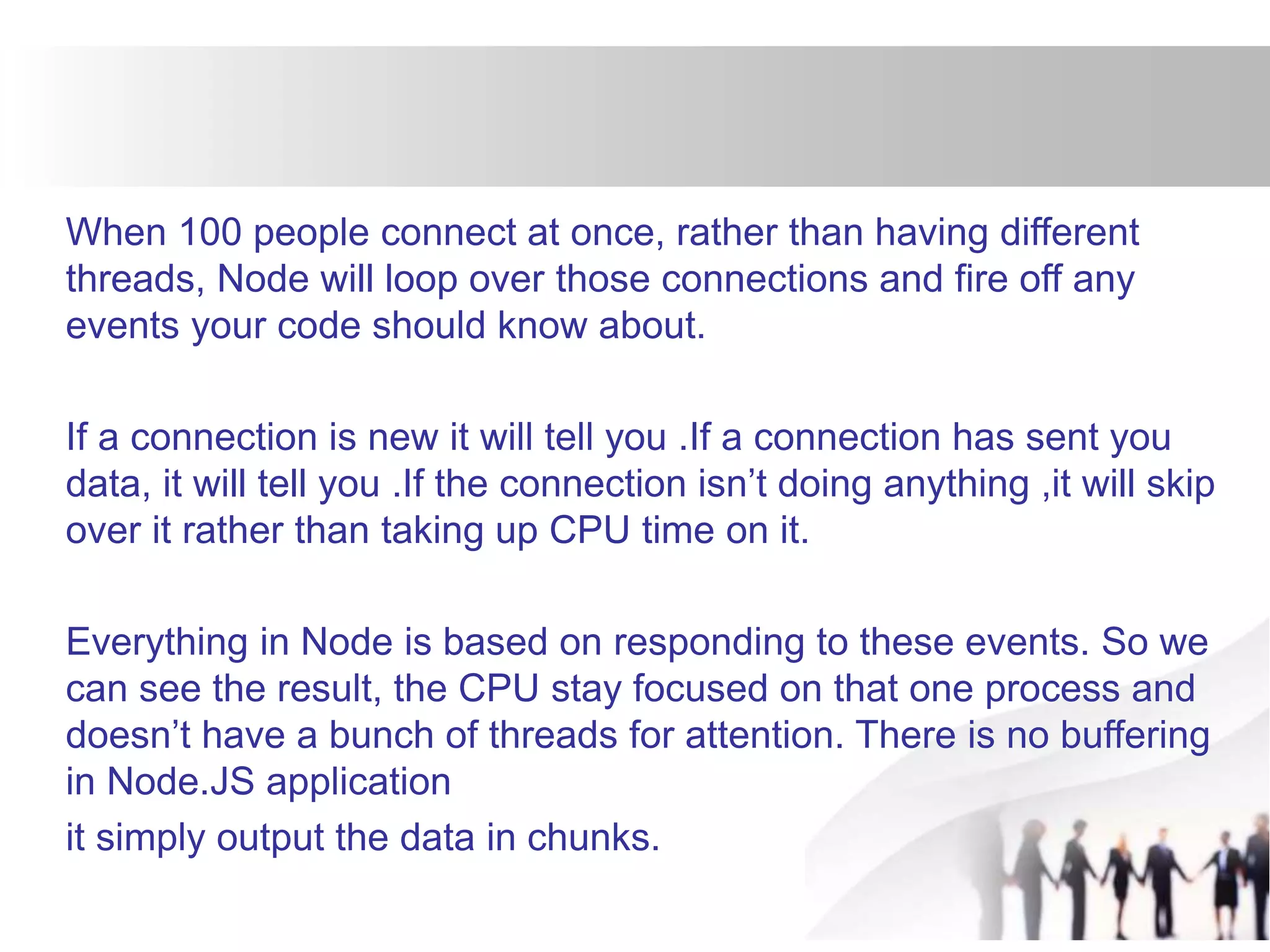 When 100 people connect at once, rather than having different
threads, Node will loop over those connections and fire off any
events your code should know about.
If a connection is new it will tell you .If a connection has sent you
data, it will tell you .If the connection isn’t doing anything ,it will skip
over it rather than taking up CPU time on it.
Everything in Node is based on responding to these events. So we
can see the result, the CPU stay focused on that one process and
doesn’t have a bunch of threads for attention. There is no buffering
in Node.JS application
it simply output the data in chunks.
 