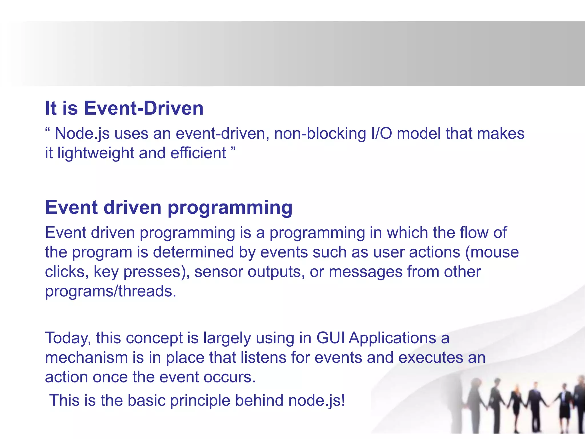 It is Event-Driven
“ Node.js uses an event-driven, non-blocking I/O model that makes
it lightweight and efficient ”
Event driven programming
Event driven programming is a programming in which the flow of
the program is determined by events such as user actions (mouse
clicks, key presses), sensor outputs, or messages from other
programs/threads.
Today, this concept is largely using in GUI Applications a
mechanism is in place that listens for events and executes an
action once the event occurs.
This is the basic principle behind node.js!
 