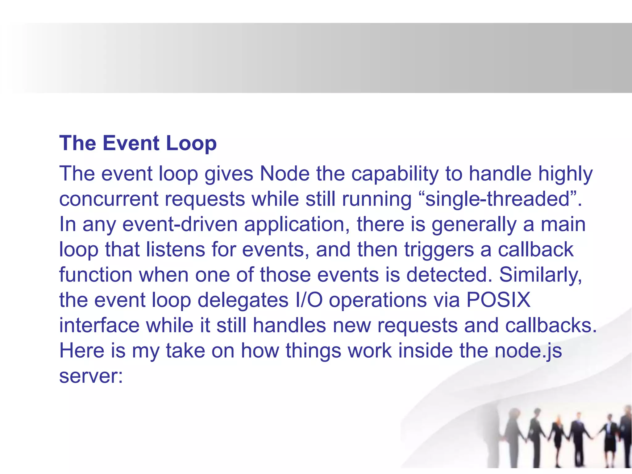 The Event Loop
The event loop gives Node the capability to handle highly
concurrent requests while still running “single-threaded”.
In any event-driven application, there is generally a main
loop that listens for events, and then triggers a callback
function when one of those events is detected. Similarly,
the event loop delegates I/O operations via POSIX
interface while it still handles new requests and callbacks.
Here is my take on how things work inside the node.js
server:
 