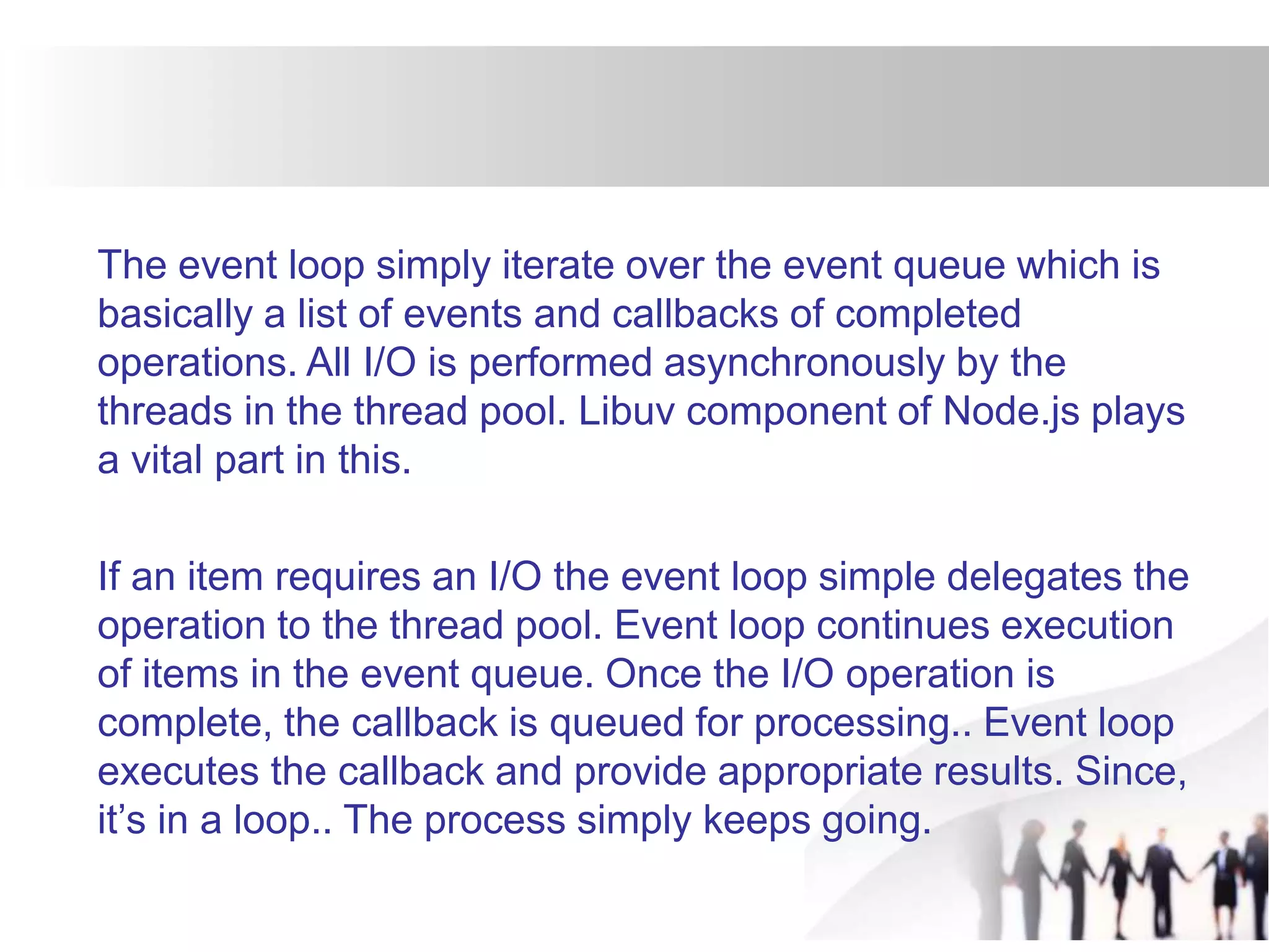 The event loop simply iterate over the event queue which is
basically a list of events and callbacks of completed
operations. All I/O is performed asynchronously by the
threads in the thread pool. Libuv component of Node.js plays
a vital part in this.
If an item requires an I/O the event loop simple delegates the
operation to the thread pool. Event loop continues execution
of items in the event queue. Once the I/O operation is
complete, the callback is queued for processing.. Event loop
executes the callback and provide appropriate results. Since,
it’s in a loop.. The process simply keeps going.
 