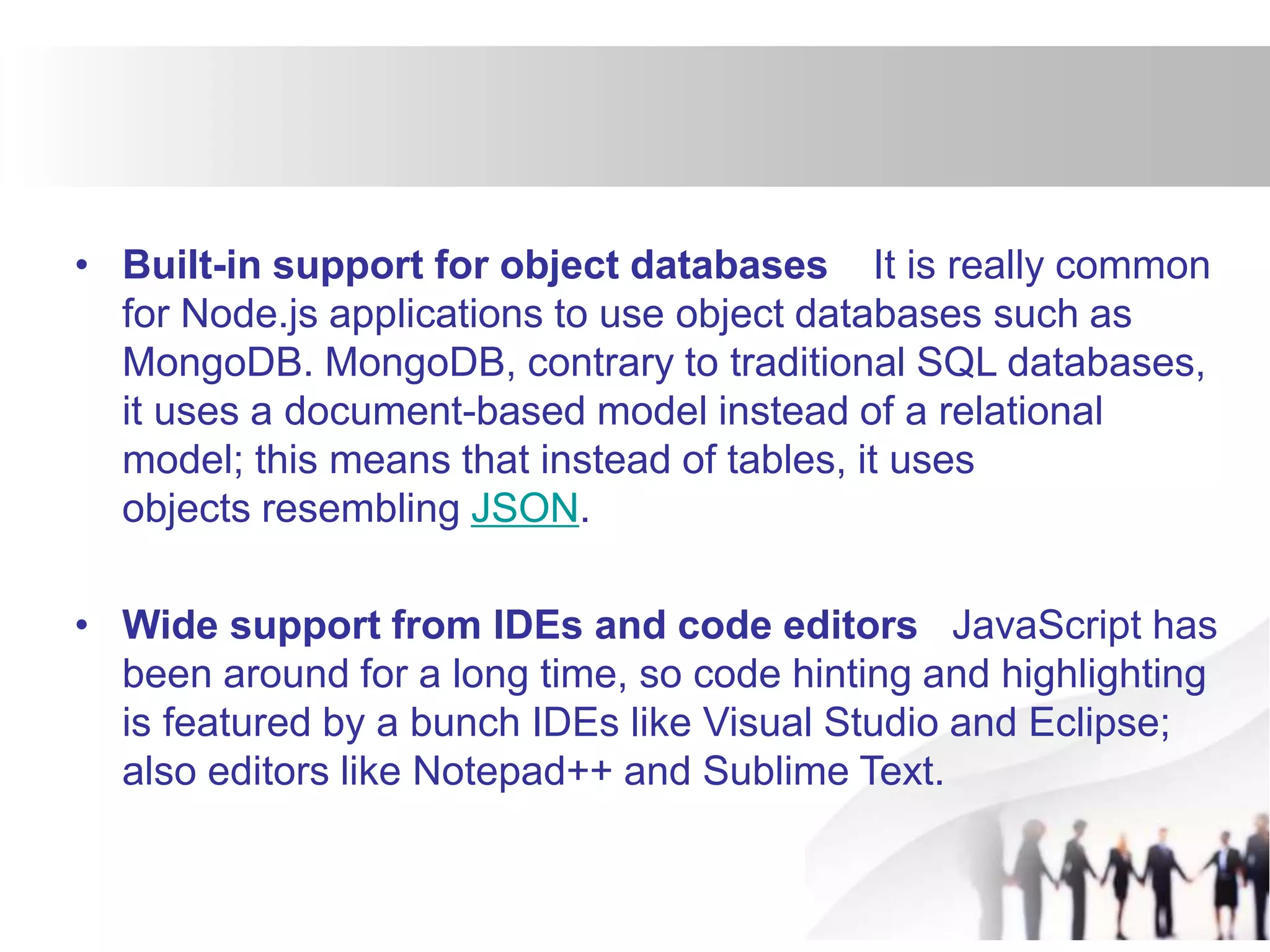 • Built-in support for object databases It is really common
for Node.js applications to use object databases such as
MongoDB. MongoDB, contrary to traditional SQL databases,
it uses a document-based model instead of a relational
model; this means that instead of tables, it uses
objects resembling JSON.
• Wide support from IDEs and code editors JavaScript has
been around for a long time, so code hinting and highlighting
is featured by a bunch IDEs like Visual Studio and Eclipse;
also editors like Notepad++ and Sublime Text.
 