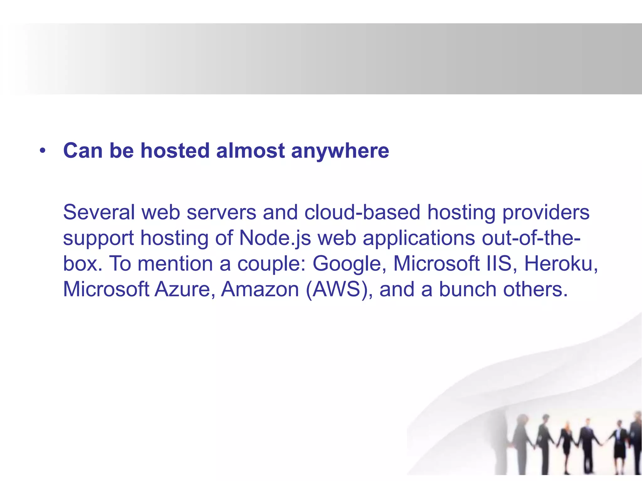 • Can be hosted almost anywhere
Several web servers and cloud-based hosting providers
support hosting of Node.js web applications out-of-the-
box. To mention a couple: Google, Microsoft IIS, Heroku,
Microsoft Azure, Amazon (AWS), and a bunch others.
 