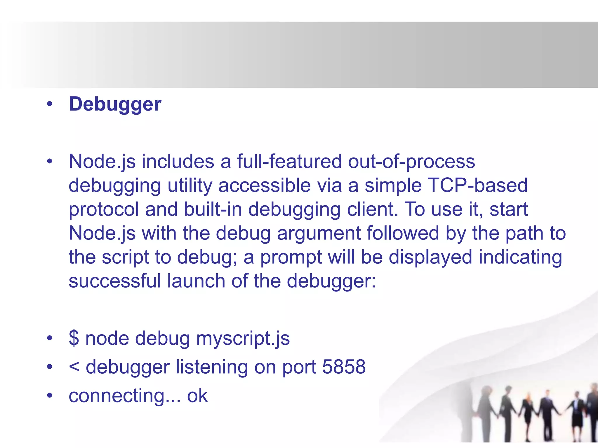 • Debugger
• Node.js includes a full-featured out-of-process
debugging utility accessible via a simple TCP-based
protocol and built-in debugging client. To use it, start
Node.js with the debug argument followed by the path to
the script to debug; a prompt will be displayed indicating
successful launch of the debugger:
• $ node debug myscript.js
• < debugger listening on port 5858
• connecting... ok
 