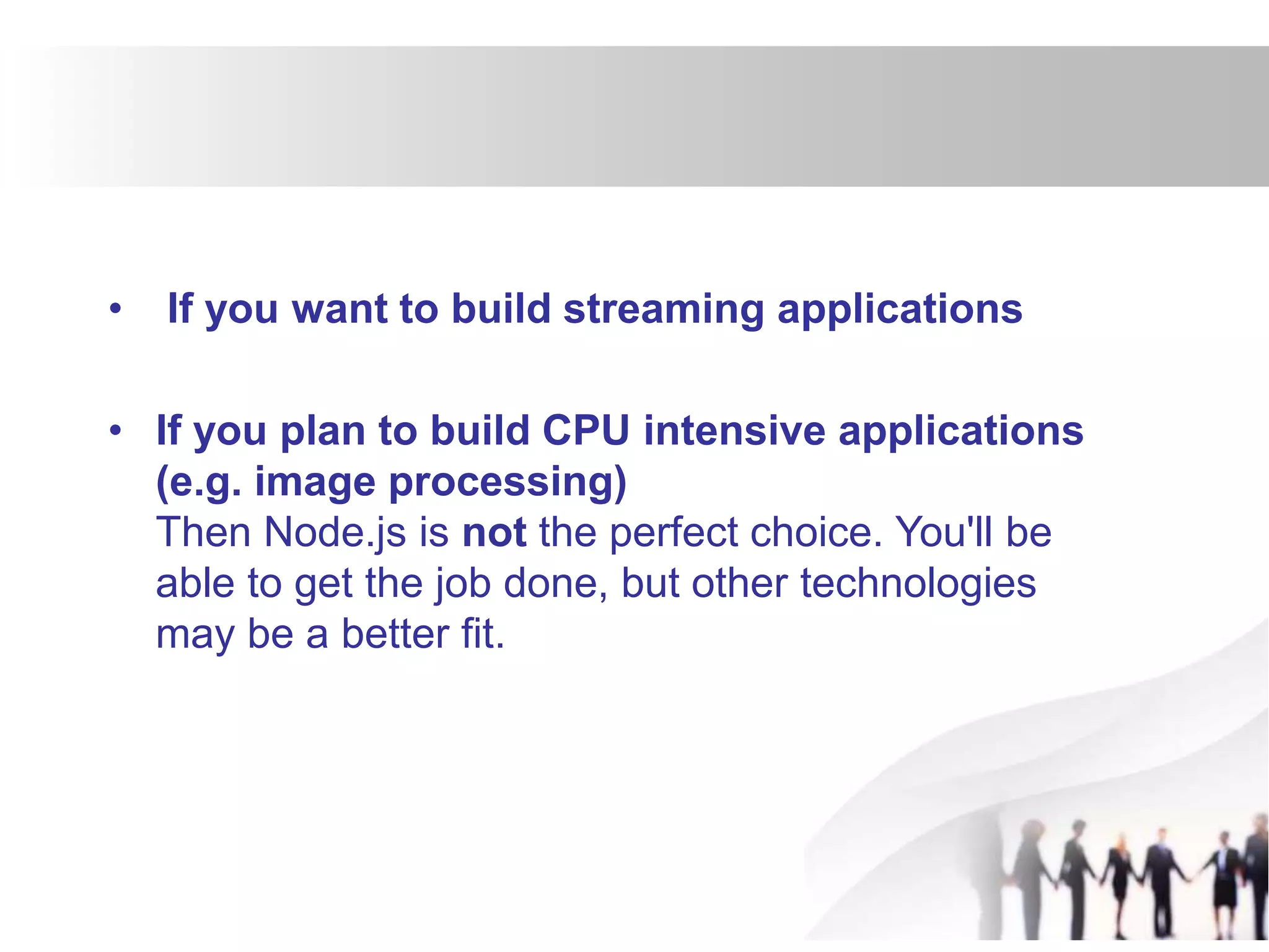 • If you want to build streaming applications
• If you plan to build CPU intensive applications
(e.g. image processing)
Then Node.js is not the perfect choice. You'll be
able to get the job done, but other technologies
may be a better fit.
 