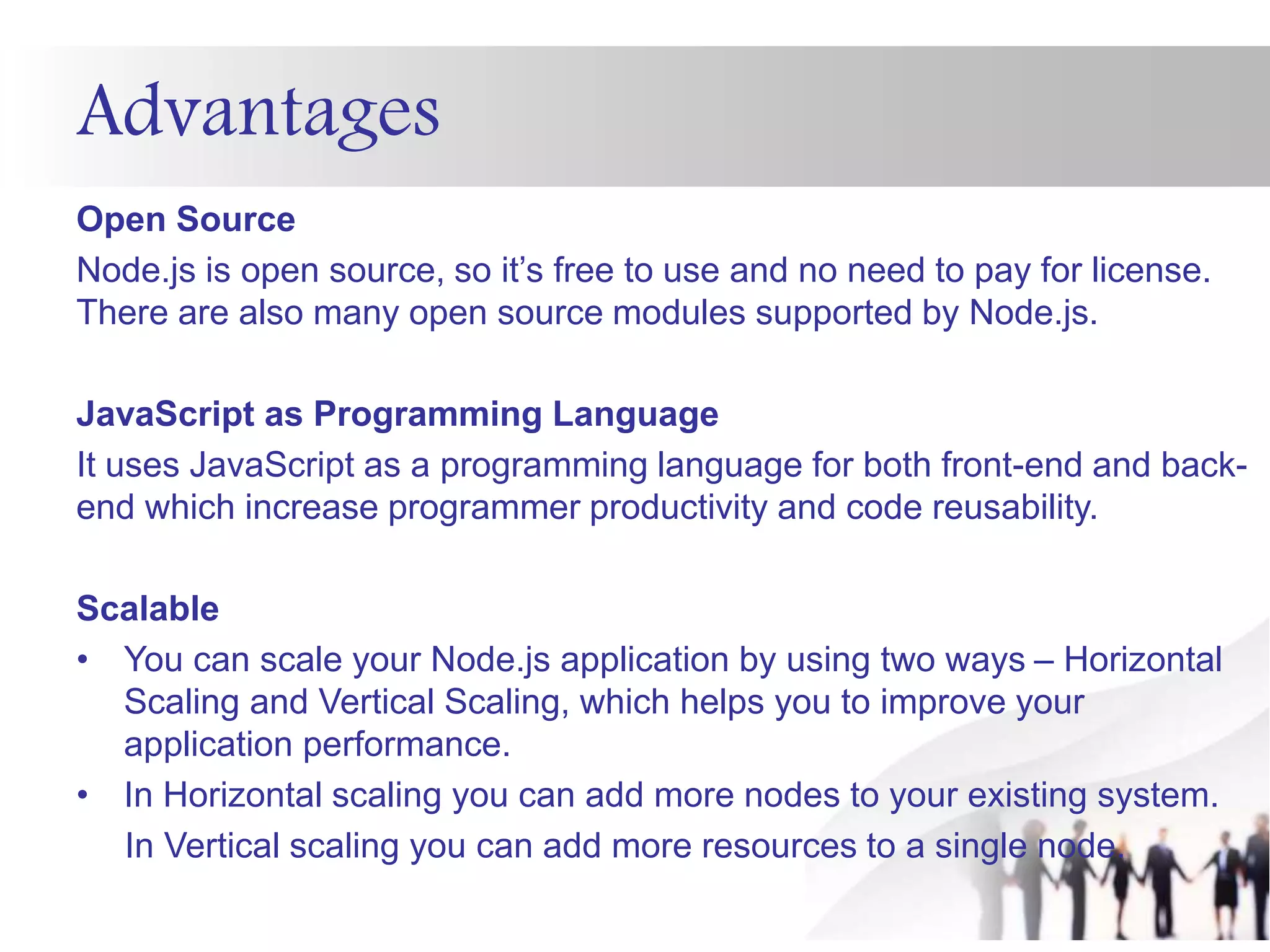 Advantages
Open Source
Node.js is open source, so it’s free to use and no need to pay for license.
There are also many open source modules supported by Node.js.
JavaScript as Programming Language
It uses JavaScript as a programming language for both front-end and back-
end which increase programmer productivity and code reusability.
Scalable
• You can scale your Node.js application by using two ways – Horizontal
Scaling and Vertical Scaling, which helps you to improve your
application performance.
• In Horizontal scaling you can add more nodes to your existing system.
In Vertical scaling you can add more resources to a single node.
 