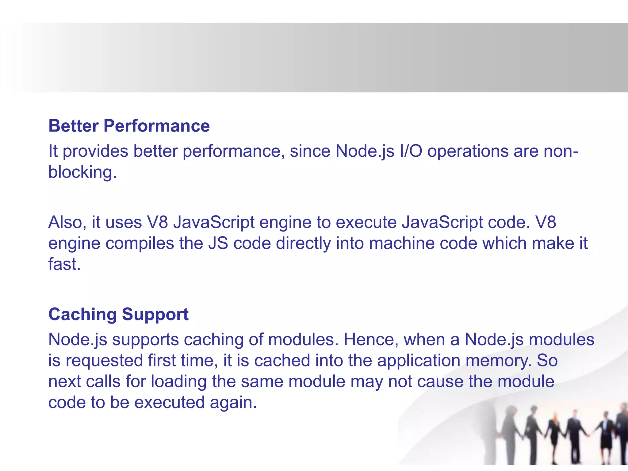 Better Performance
It provides better performance, since Node.js I/O operations are non-
blocking.
Also, it uses V8 JavaScript engine to execute JavaScript code. V8
engine compiles the JS code directly into machine code which make it
fast.
Caching Support
Node.js supports caching of modules. Hence, when a Node.js modules
is requested first time, it is cached into the application memory. So
next calls for loading the same module may not cause the module
code to be executed again.
 