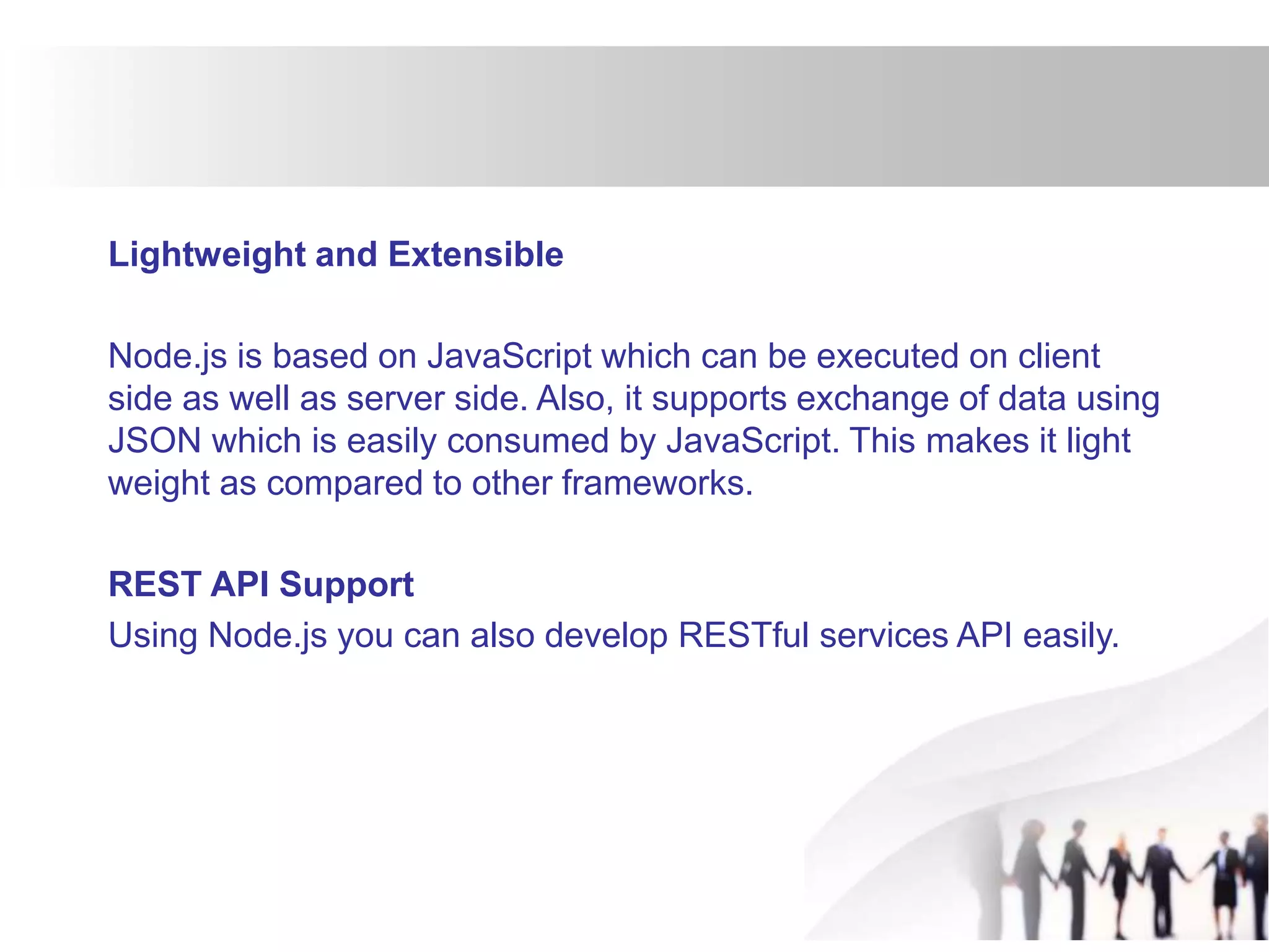 Lightweight and Extensible
Node.js is based on JavaScript which can be executed on client
side as well as server side. Also, it supports exchange of data using
JSON which is easily consumed by JavaScript. This makes it light
weight as compared to other frameworks.
REST API Support
Using Node.js you can also develop RESTful services API easily.
 