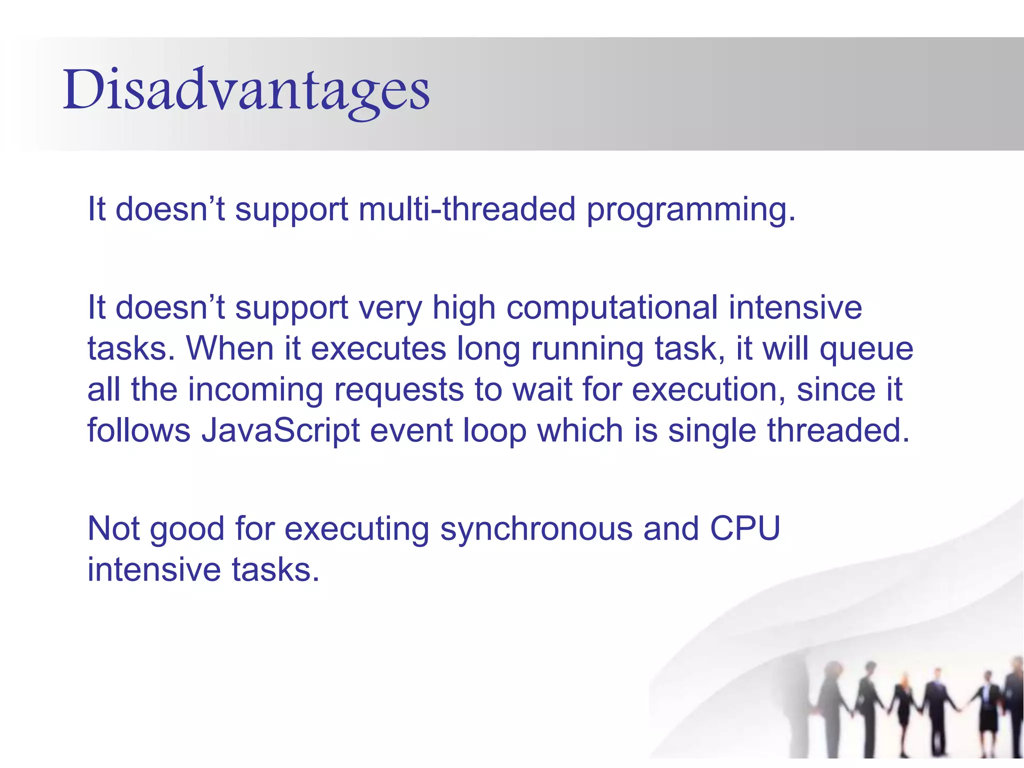 Disadvantages
It doesn’t support multi-threaded programming.
It doesn’t support very high computational intensive
tasks. When it executes long running task, it will queue
all the incoming requests to wait for execution, since it
follows JavaScript event loop which is single threaded.
Not good for executing synchronous and CPU
intensive tasks.
 