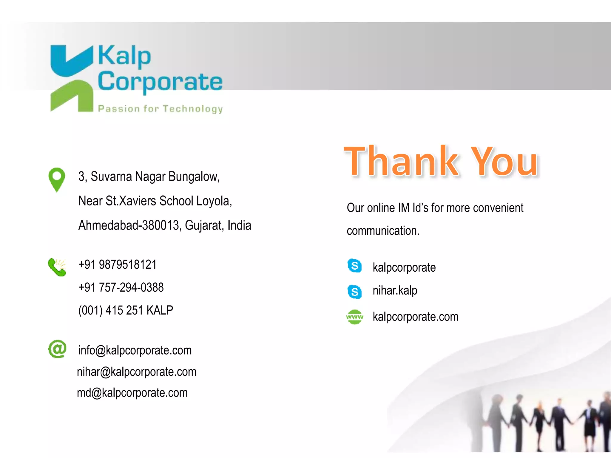 Our online IM Id’s for more convenient
communication.
3, Suvarna Nagar Bungalow,
Near St.Xaviers School Loyola,
Ahmedabad-380013, Gujarat, India
+91 9879518121
+91 757-294-0388
(001) 415 251 KALP
kalpcorporate
nihar.kalp
nihar@kalpcorporate.com
info@kalpcorporate.com
md@kalpcorporate.com
kalpcorporate.com
 