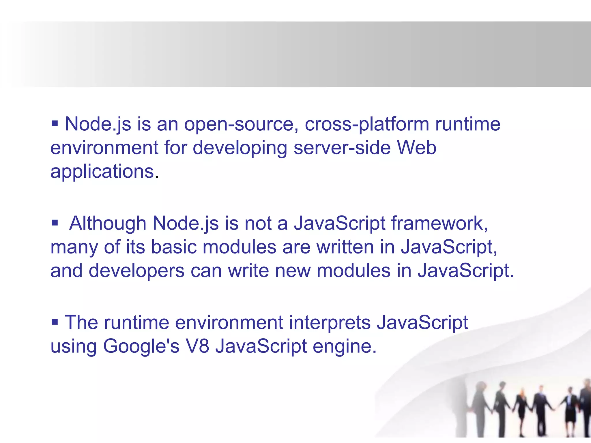  Node.js is an open-source, cross-platform runtime
environment for developing server-side Web
applications.
 Although Node.js is not a JavaScript framework,
many of its basic modules are written in JavaScript,
and developers can write new modules in JavaScript.
 The runtime environment interprets JavaScript
using Google's V8 JavaScript engine.
 