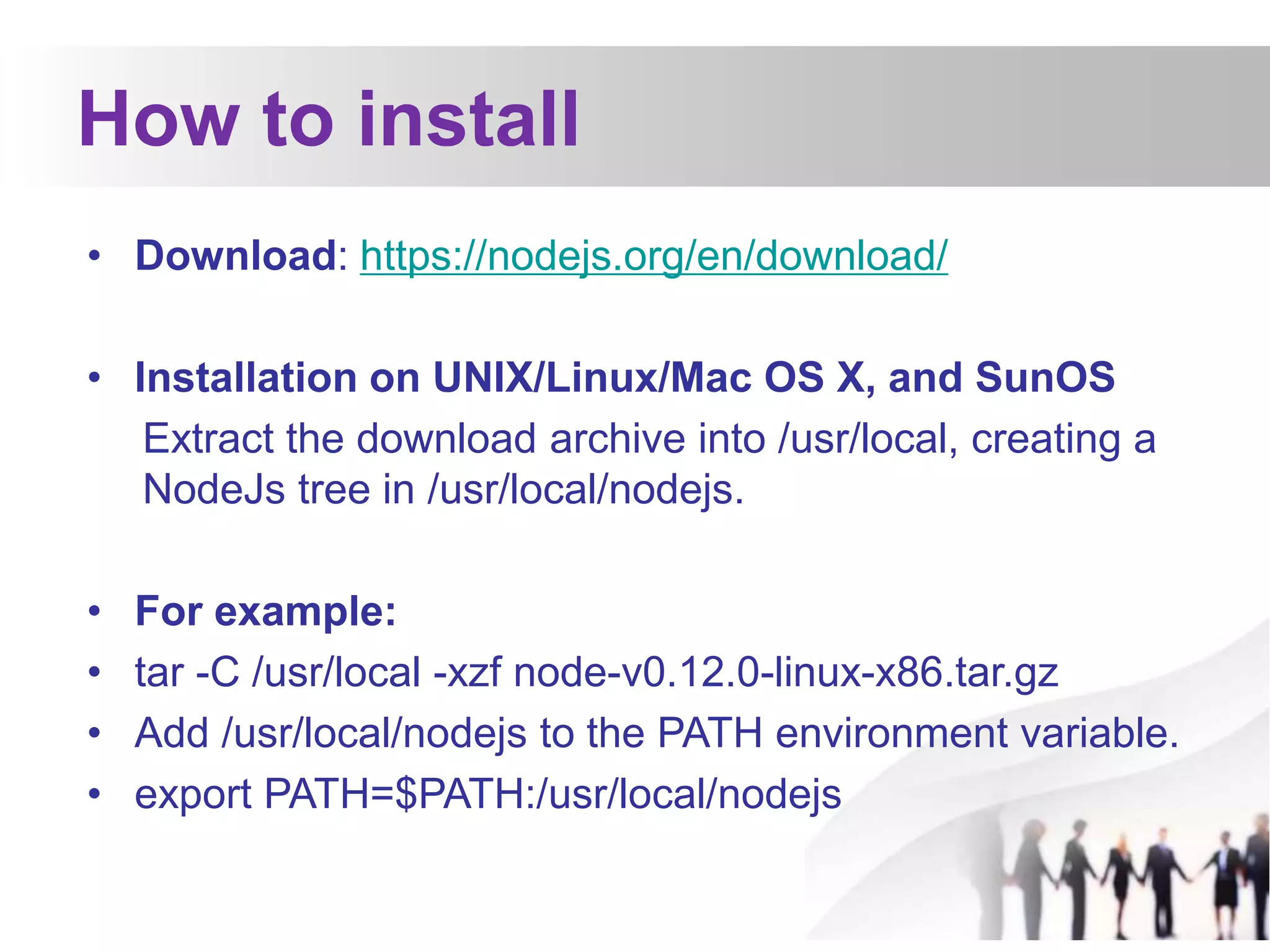 How to install
• Download: https://nodejs.org/en/download/
• Installation on UNIX/Linux/Mac OS X, and SunOS
Extract the download archive into /usr/local, creating a
NodeJs tree in /usr/local/nodejs.
• For example:
• tar -C /usr/local -xzf node-v0.12.0-linux-x86.tar.gz
• Add /usr/local/nodejs to the PATH environment variable.
• export PATH=$PATH:/usr/local/nodejs
 