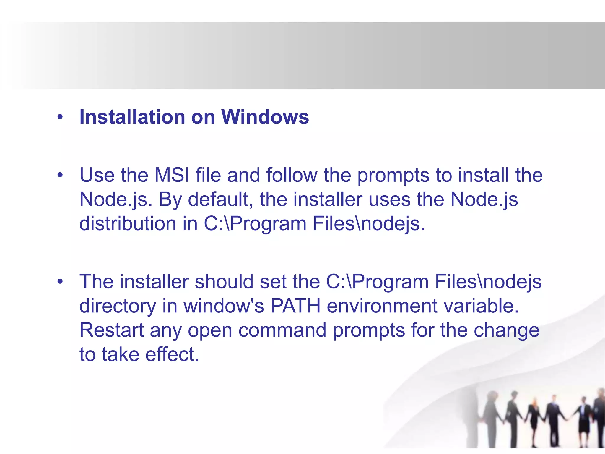 • Installation on Windows
• Use the MSI file and follow the prompts to install the
Node.js. By default, the installer uses the Node.js
distribution in C:Program Filesnodejs.
• The installer should set the C:Program Filesnodejs
directory in window's PATH environment variable.
Restart any open command prompts for the change
to take effect.
 