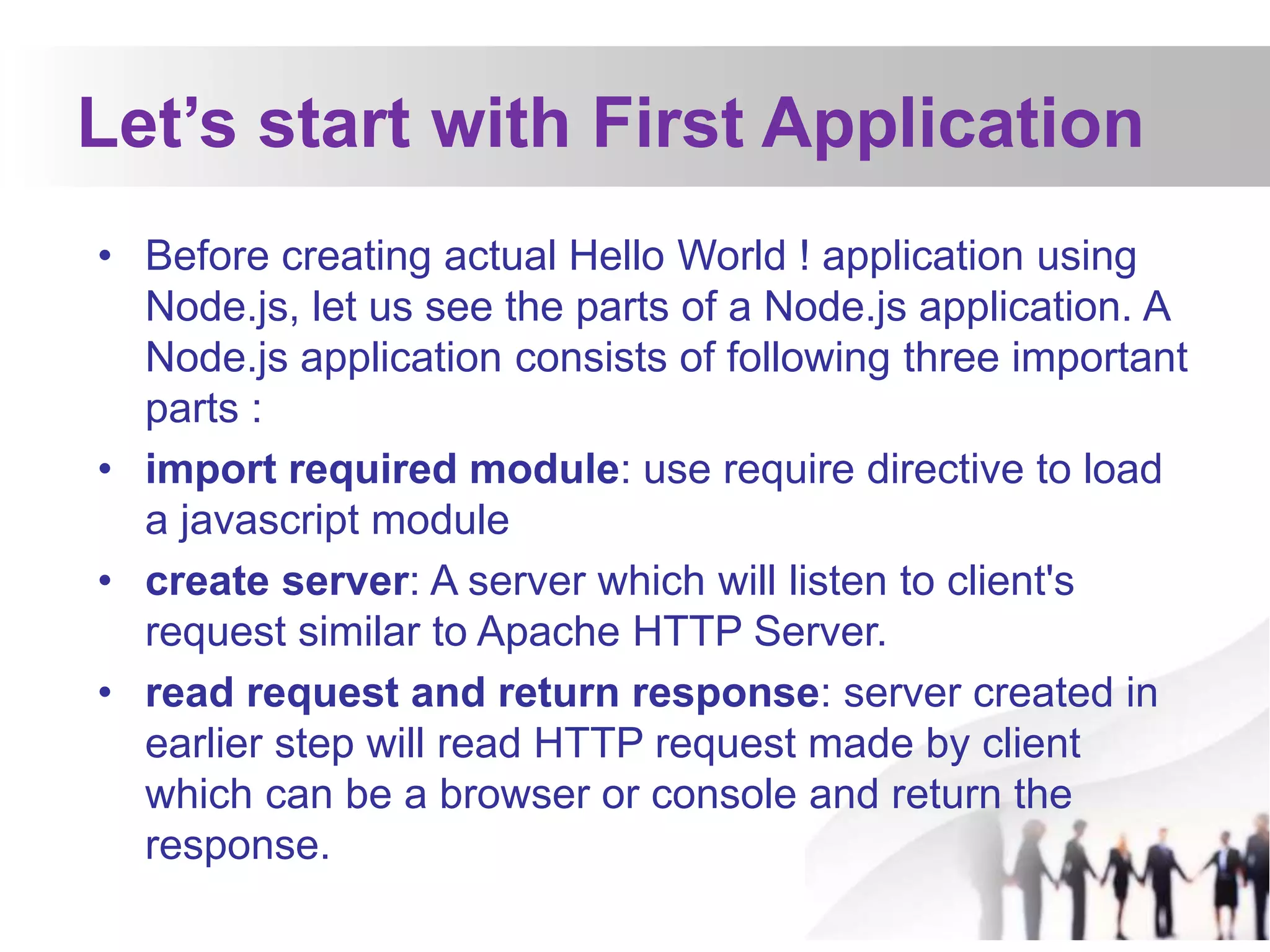 Let’s start with First Application
• Before creating actual Hello World ! application using
Node.js, let us see the parts of a Node.js application. A
Node.js application consists of following three important
parts :
• import required module: use require directive to load
a javascript module
• create server: A server which will listen to client's
request similar to Apache HTTP Server.
• read request and return response: server created in
earlier step will read HTTP request made by client
which can be a browser or console and return the
response.
 