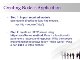 Creating Node.js Application
• Step 1: import required module
use require directive to load http module.
var http = require("http")
• Step 2: create an HTTP server using
http.createServer method. Pass it a function with
parameters request and response. Write the sample
implementation to always return "Hello World". Pass
a port 8081 to listen method.
 