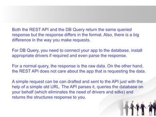 Both the REST API and the DB Query return the same queried
response but the response differs in the format. Also, there is a big
difference in the way you make requests.
For DB Query, you need to connect your app to the database, install
appropriate drivers if required and even parse the response.
For a normal query, the response is the raw data. On the other hand,
the REST API does not care about the app that is requesting the data.
A simple request can be can drafted and sent to the API just with the
help of a simple old URL. The API parses it, queries the database on
your behalf (which eliminates the need of drivers and sdks) and
returns the structures response to you.
 