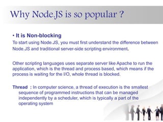 Why Node.JS is so popular ?
• It is Non-blocking
To start using Node.JS, you must first understand the difference between
Node.JS and traditional server-side scripting environment.
Other scripting languages uses separate server like Apache to run the
application, which is the thread and process based, which means if the
process is waiting for the I/O, whole thread is blocked.
Thread : In computer science, a thread of execution is the smallest
sequence of programmed instructions that can be managed
independently by a scheduler, which is typically a part of the
operating system
 