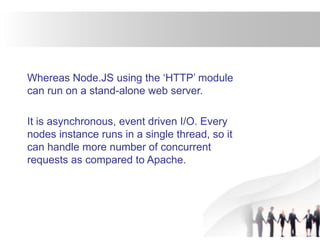 Whereas Node.JS using the ‘HTTP’ module
can run on a stand-alone web server.
It is asynchronous, event driven I/O. Every
nodes instance runs in a single thread, so it
can handle more number of concurrent
requests as compared to Apache.
 