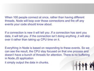 When 100 people connect at once, rather than having different
threads, Node will loop over those connections and fire off any
events your code should know about.
If a connection is new it will tell you .If a connection has sent you
data, it will tell you .If the connection isn’t doing anything ,it will skip
over it rather than taking up CPU time on it.
Everything in Node is based on responding to these events. So we
can see the result, the CPU stay focused on that one process and
doesn’t have a bunch of threads for attention. There is no buffering
in Node.JS application
it simply output the data in chunks.
 