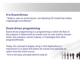 It is Event-Driven
“ Node.js uses an event-driven, non-blocking I/O model that makes
it lightweight and efficient ”
Event driven programming
Event driven programming is a programming in which the flow of
the program is determined by events such as user actions (mouse
clicks, key presses), sensor outputs, or messages from other
programs/threads.
Today, this concept is largely using in GUI Applications a
mechanism is in place that listens for events and executes an
action once the event occurs.
This is the basic principle behind node.js!
 