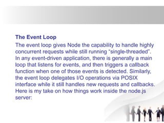 The Event Loop
The event loop gives Node the capability to handle highly
concurrent requests while still running “single-threaded”.
In any event-driven application, there is generally a main
loop that listens for events, and then triggers a callback
function when one of those events is detected. Similarly,
the event loop delegates I/O operations via POSIX
interface while it still handles new requests and callbacks.
Here is my take on how things work inside the node.js
server:
 