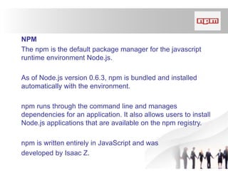 NPM
The npm is the default package manager for the javascript
runtime environment Node.js.
As of Node.js version 0.6.3, npm is bundled and installed
automatically with the environment.
npm runs through the command line and manages
dependencies for an application. It also allows users to install
Node.js applications that are available on the npm registry.
npm is written entirely in JavaScript and was
developed by Isaac Z.
 