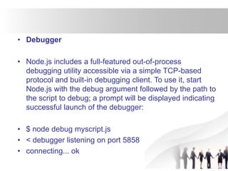 • Debugger
• Node.js includes a full-featured out-of-process
debugging utility accessible via a simple TCP-based
protocol and built-in debugging client. To use it, start
Node.js with the debug argument followed by the path to
the script to debug; a prompt will be displayed indicating
successful launch of the debugger:
• $ node debug myscript.js
• < debugger listening on port 5858
• connecting... ok
 