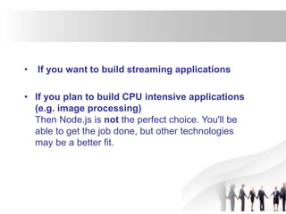• If you want to build streaming applications
• If you plan to build CPU intensive applications
(e.g. image processing)
Then Node.js is not the perfect choice. You'll be
able to get the job done, but other technologies
may be a better fit.
 
