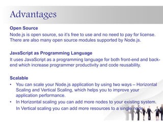 Advantages
Open Source
Node.js is open source, so it’s free to use and no need to pay for license.
There are also many open source modules supported by Node.js.
JavaScript as Programming Language
It uses JavaScript as a programming language for both front-end and back-
end which increase programmer productivity and code reusability.
Scalable
• You can scale your Node.js application by using two ways – Horizontal
Scaling and Vertical Scaling, which helps you to improve your
application performance.
• In Horizontal scaling you can add more nodes to your existing system.
In Vertical scaling you can add more resources to a single node.
 