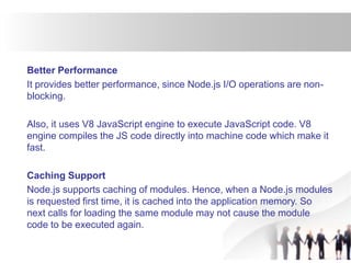 Better Performance
It provides better performance, since Node.js I/O operations are non-
blocking.
Also, it uses V8 JavaScript engine to execute JavaScript code. V8
engine compiles the JS code directly into machine code which make it
fast.
Caching Support
Node.js supports caching of modules. Hence, when a Node.js modules
is requested first time, it is cached into the application memory. So
next calls for loading the same module may not cause the module
code to be executed again.
 