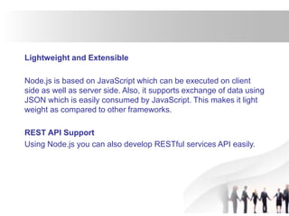 Lightweight and Extensible
Node.js is based on JavaScript which can be executed on client
side as well as server side. Also, it supports exchange of data using
JSON which is easily consumed by JavaScript. This makes it light
weight as compared to other frameworks.
REST API Support
Using Node.js you can also develop RESTful services API easily.
 