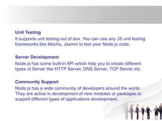 Unit Testing
It supports unit testing out of box. You can use any JS unit testing
frameworks like Mocha, Jasmin to test your Node.js code.
Server Development
Node.js has some built-in API which help you to create different
types of Server like HTTP Server, DNS Server, TCP Server etc.
Community Support
Node.js has a wide community of developers around the world.
They are active in development of new modules or packages to
support different types of applications development.
 