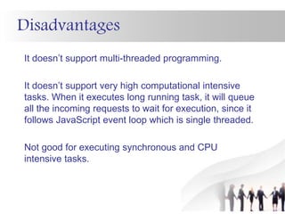 Disadvantages
It doesn’t support multi-threaded programming.
It doesn’t support very high computational intensive
tasks. When it executes long running task, it will queue
all the incoming requests to wait for execution, since it
follows JavaScript event loop which is single threaded.
Not good for executing synchronous and CPU
intensive tasks.
 