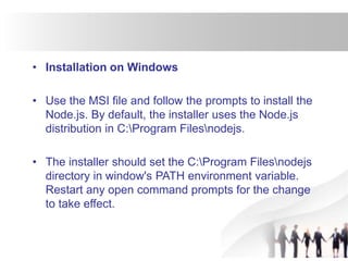 • Installation on Windows
• Use the MSI file and follow the prompts to install the
Node.js. By default, the installer uses the Node.js
distribution in C:Program Filesnodejs.
• The installer should set the C:Program Filesnodejs
directory in window's PATH environment variable.
Restart any open command prompts for the change
to take effect.
 
