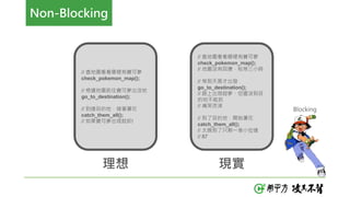 // 查地圖看看哪裡有寶可夢
check_pokemon_map();
// 根據地圖前往寶可夢出沒地
go_to_destination();
// 到達目的地，接著灑花
catch_them_all();
// 如果寶可夢出現就抓!
理想
// 查地圖看看哪裡有寶可夢
check_pokemon_map();
// 地圖沒有回應，枯等三小時
// 等到天黑才出發
go_to_destination();
// 路上出現超夢，但還沒到目
的地不能抓
// 痛哭流涕
// 到了目的地，開始灑花
catch_them_all();
// 太晚到了只剩一堆小拉達
// 87
現實
Blocking
Non-Blocking
 