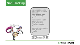 理想同時也是現實
// 查地圖看看哪裡有寶可夢
// 查完直接出門，收到資料再
改變目的地
check_pokemon_map(
set_destination();
);
// 出發前往目的地，繼續下一
個動作，到了才灑花
go_to_destination(
use_lure_module();
);
// 發現超夢，可以直接開抓了!
catch_them_all(
yeah();
);
Non-Blocking
Non-Blocking
 