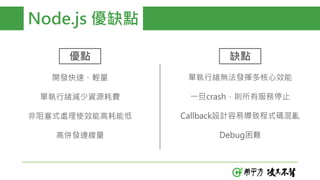 Node.js 優缺點
優點 缺點
開發快速、輕量
單執行緒減少資源耗費
非阻塞式處理使效能高耗能低
高併發連線量
單執行緒無法發揮多核心效能
一旦crash，則所有服務停止
Callback設計容易導致程式碼混亂
Debug困難
 