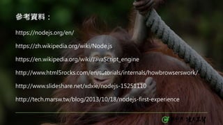 參考資料：
https://nodejs.org/en/
https://zh.wikipedia.org/wiki/Node.js
https://en.wikipedia.org/wiki/JavaScript_engine
http://www.html5rocks.com/en/tutorials/internals/howbrowserswork/
http://www.slideshare.net/xdxie/nodejs-15251110
http://tech.marsw.tw/blog/2013/10/18/nodejs-first-experience
 