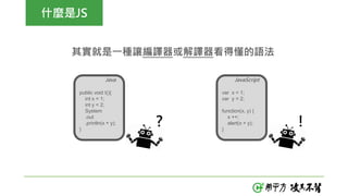 什麼是JS
其實就是一種讓編譯器或解譯器看得懂的語法
var x = 1;
var y = 2;
function(x, y) {
x ++;
alert(x + y);
}
public void t(){
int x = 1;
int y = 2;
System
.out
.println(x + y);
}
JavaScriptJava
? !
 