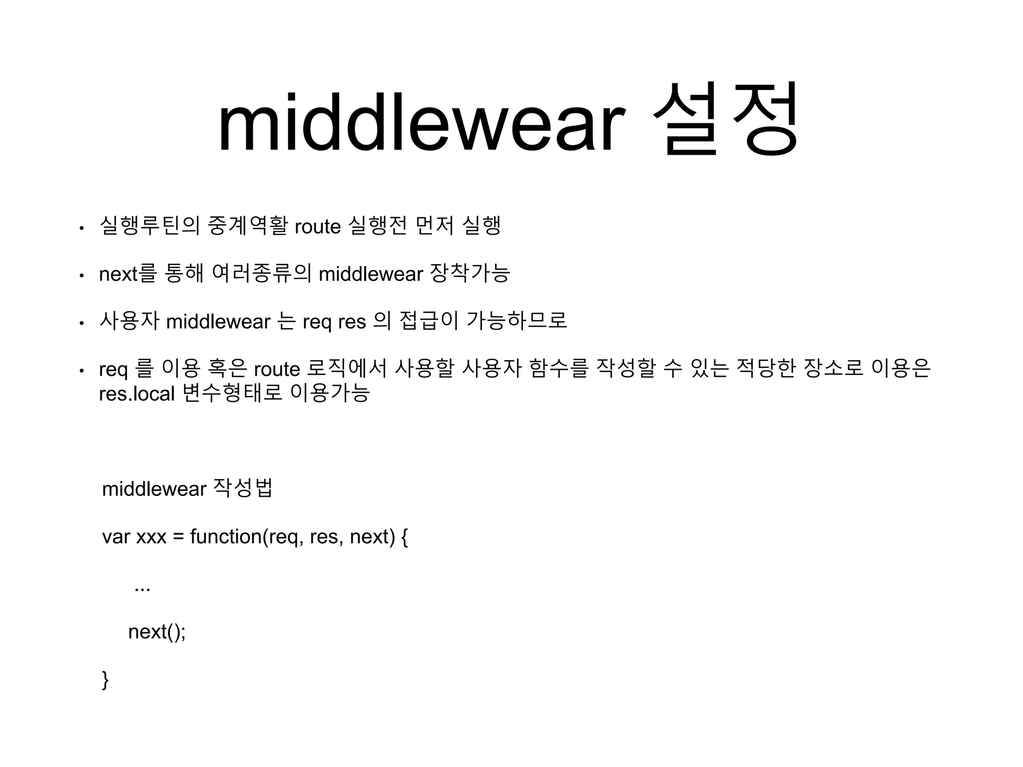 middlewear 설정
• 실행루틴의 중계역활 route 실행전 먼저 실행
• next를 통해 여러종류의 middlewear 장착가능
• 사용자 middlewear 는 req res 의 접급이 가능하므로
• req 를 이용 혹은 route 로직에서 사용할 사용자 함수를 작성할 수 있는 적당한 장소로 이용은
res.local 변수형태로 이용가능
middlewear 작성법
var xxx = function(req, res, next) {
...
next();
}
 