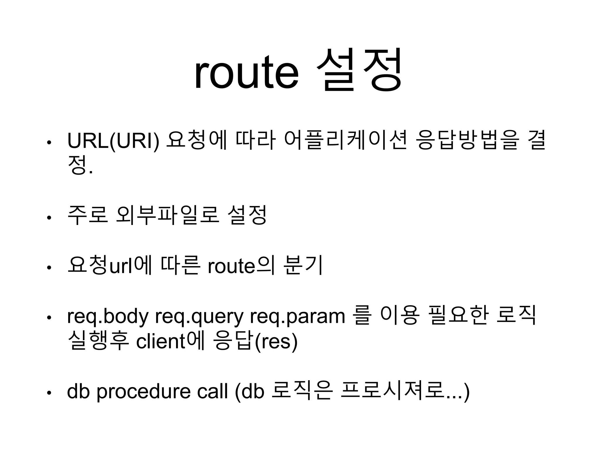route 설정
• URL(URI) 요청에 따라 어플리케이션 응답방법을 결
정.
• 주로 외부파일로 설정
• 요청url에 따른 route의 분기
• req.body req.query req.param 를 이용 필요한 로직
실행후 client에 응답(res)
• db procedure call (db 로직은 프로시져로...)
 