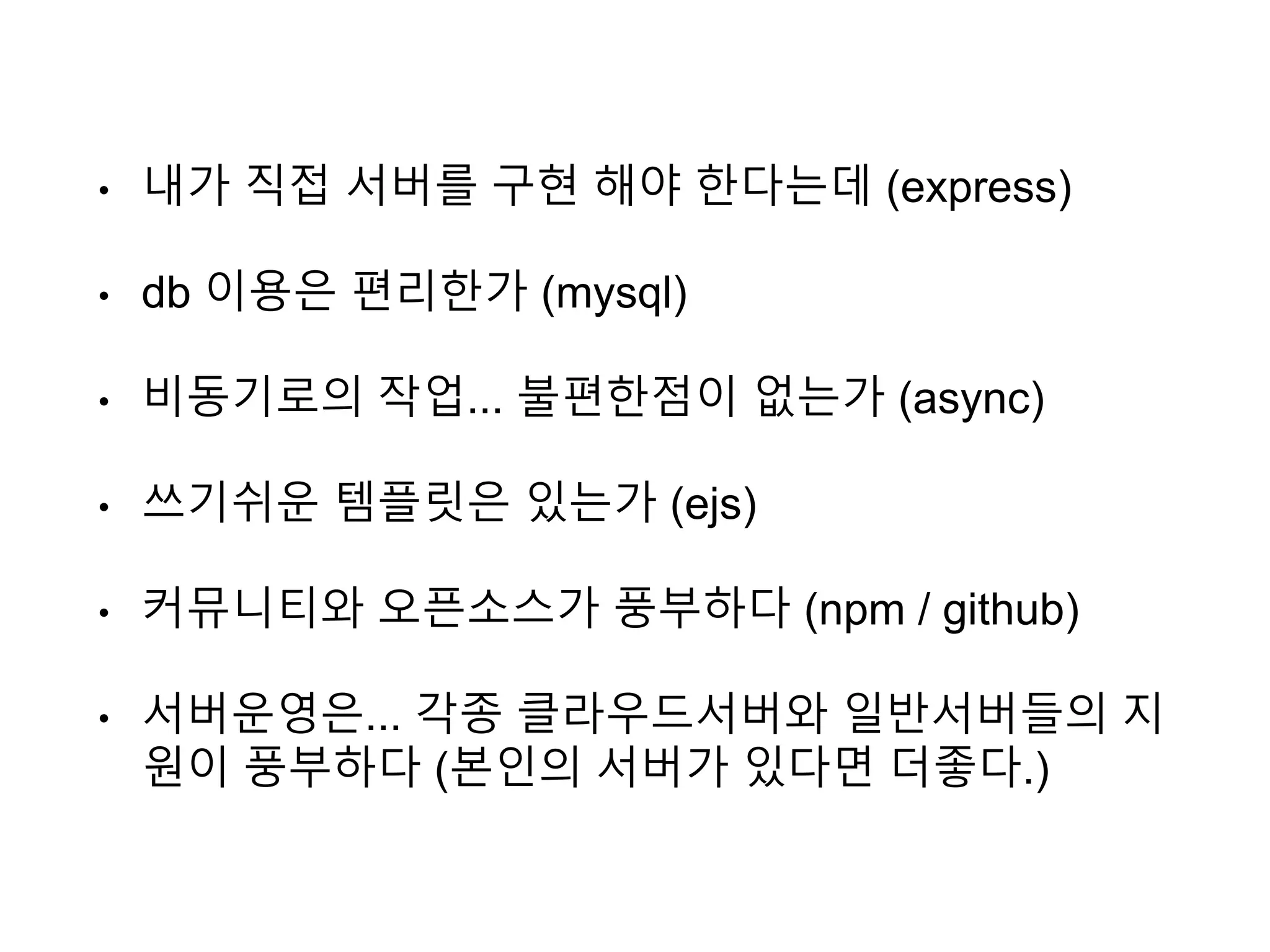 • 내가 직접 서버를 구현 해야 한다는데 (express)
• db 이용은 편리한가 (mysql)
• 비동기로의 작업... 불편한점이 없는가 (async)
• 쓰기쉬운 템플릿은 있는가 (ejs)
• 커뮤니티와 오픈소스가 풍부하다 (npm / github)
• 서버운영은... 각종 클라우드서버와 일반서버들의 지
원이 풍부하다 (본인의 서버가 있다면 더좋다.)
 