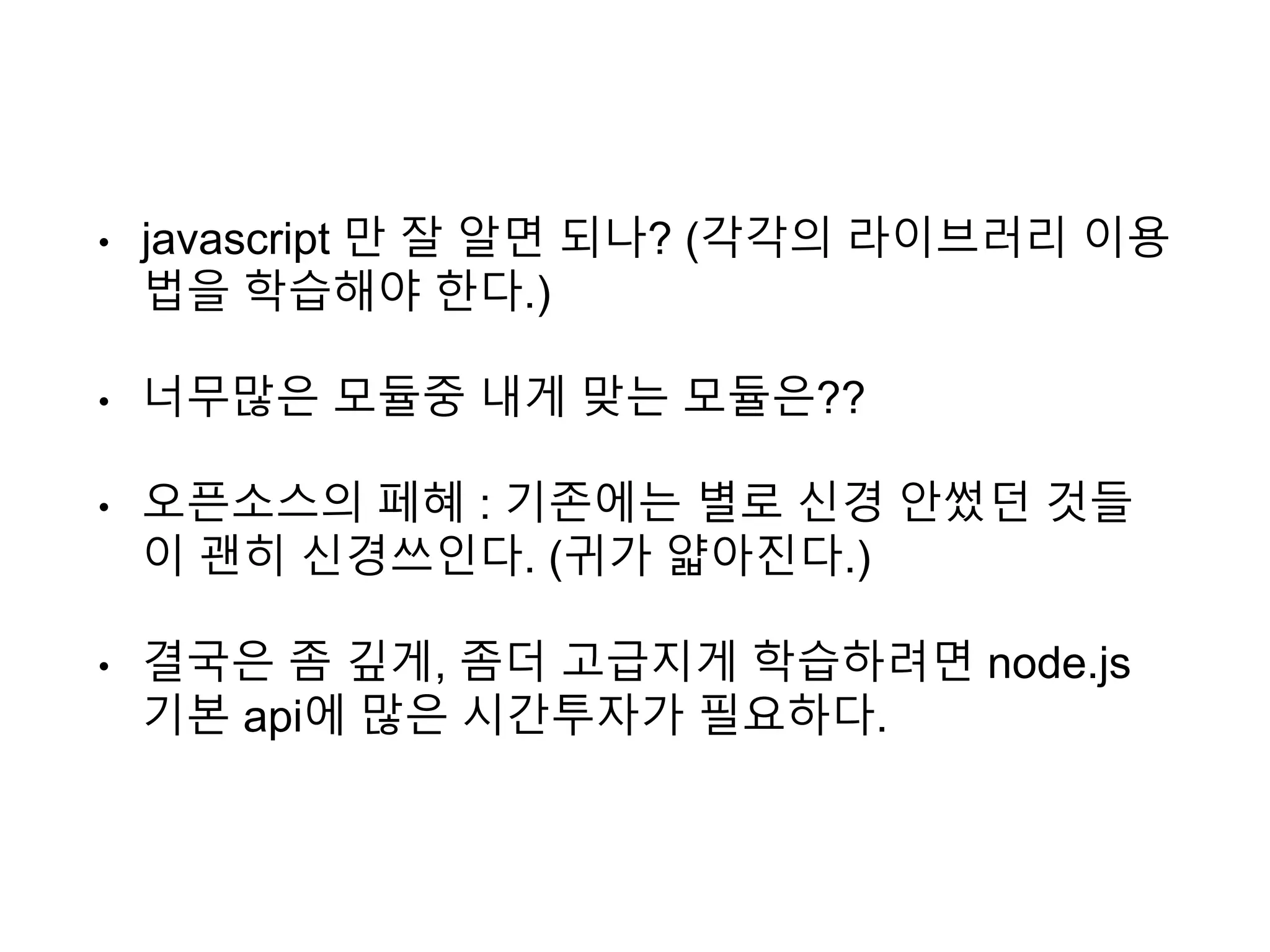 • javascript 만 잘 알면 되나? (각각의 라이브러리 이용
법을 학습해야 한다.)
• 너무많은 모듈중 내게 맞는 모듈은??
• 오픈소스의 페혜 : 기존에는 별로 신경 안썼던 것들
이 괜히 신경쓰인다. (귀가 얇아진다.)
• 결국은 좀 깊게, 좀더 고급지게 학습하려면 node.js
기본 api에 많은 시간투자가 필요하다.
 