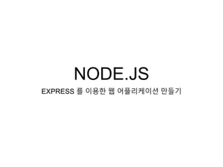 NODE.JS
EXPRESS 를 이용한 웹 어플리케이션 만들기
 