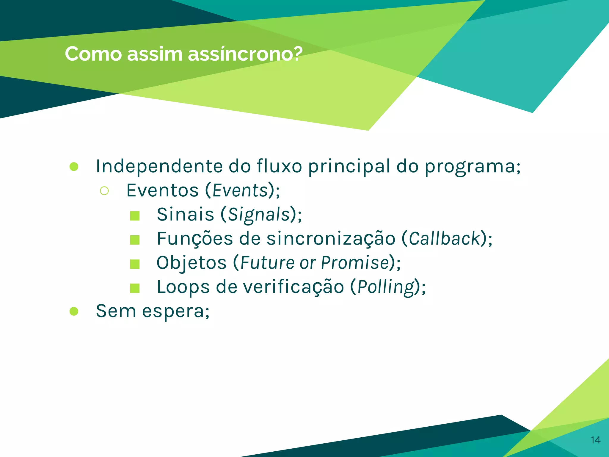 Como assim assíncrono?
14
● Independente do fluxo principal do programa;
○ Eventos (Events);
■ Sinais (Signals);
■ Funções de sincronização (Callback);
■ Objetos (Future or Promise);
■ Loops de verificação (Polling);
● Sem espera;
 