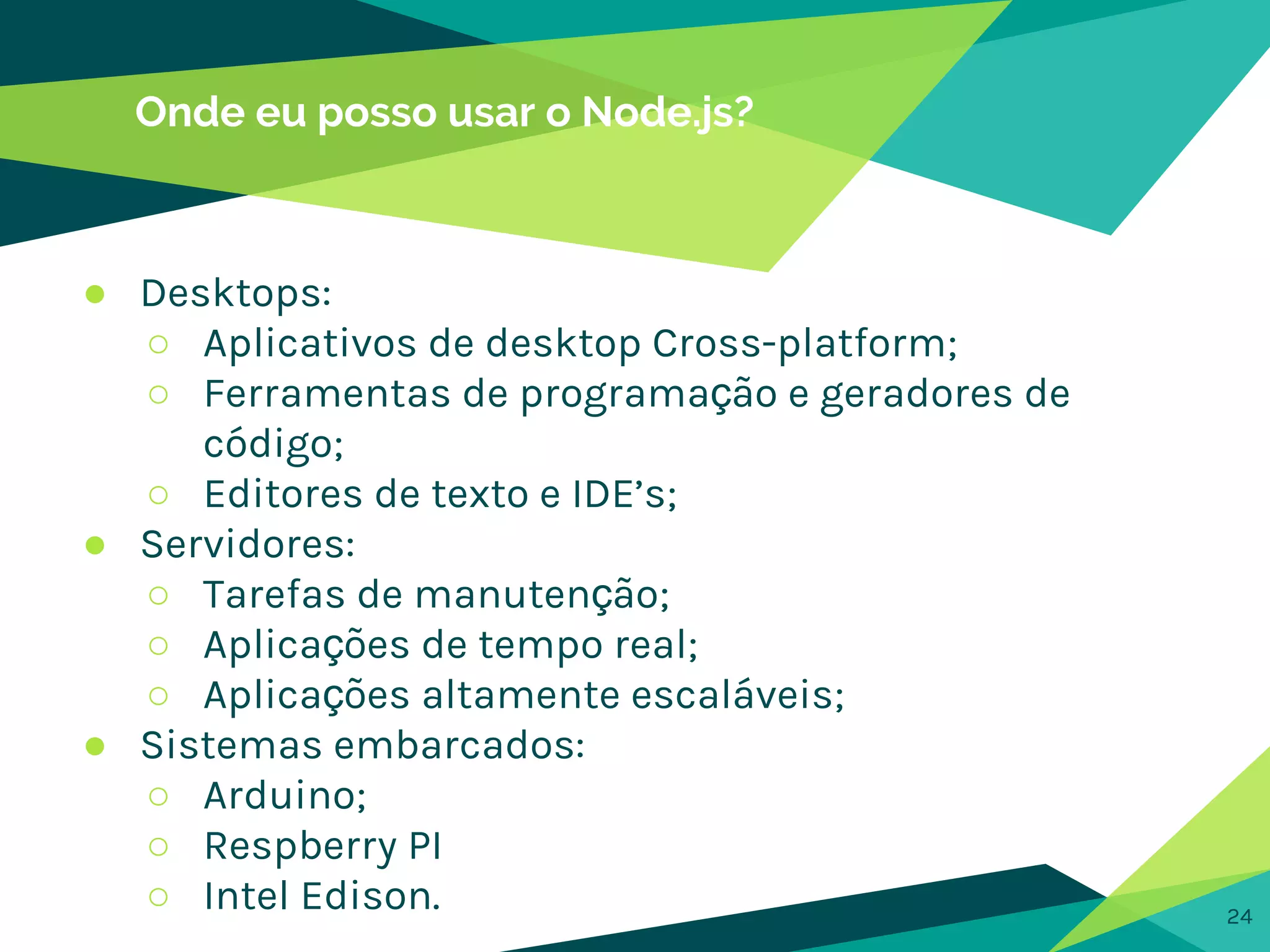 Onde eu posso usar o Node.js?
24
● Desktops:
○ Aplicativos de desktop Cross-platform;
○ Ferramentas de programação e geradores de
código;
○ Editores de texto e IDE’s;
● Servidores:
○ Tarefas de manutenção;
○ Aplicações de tempo real;
○ Aplicações altamente escaláveis;
● Sistemas embarcados:
○ Arduino;
○ Respberry PI
○ Intel Edison.
 