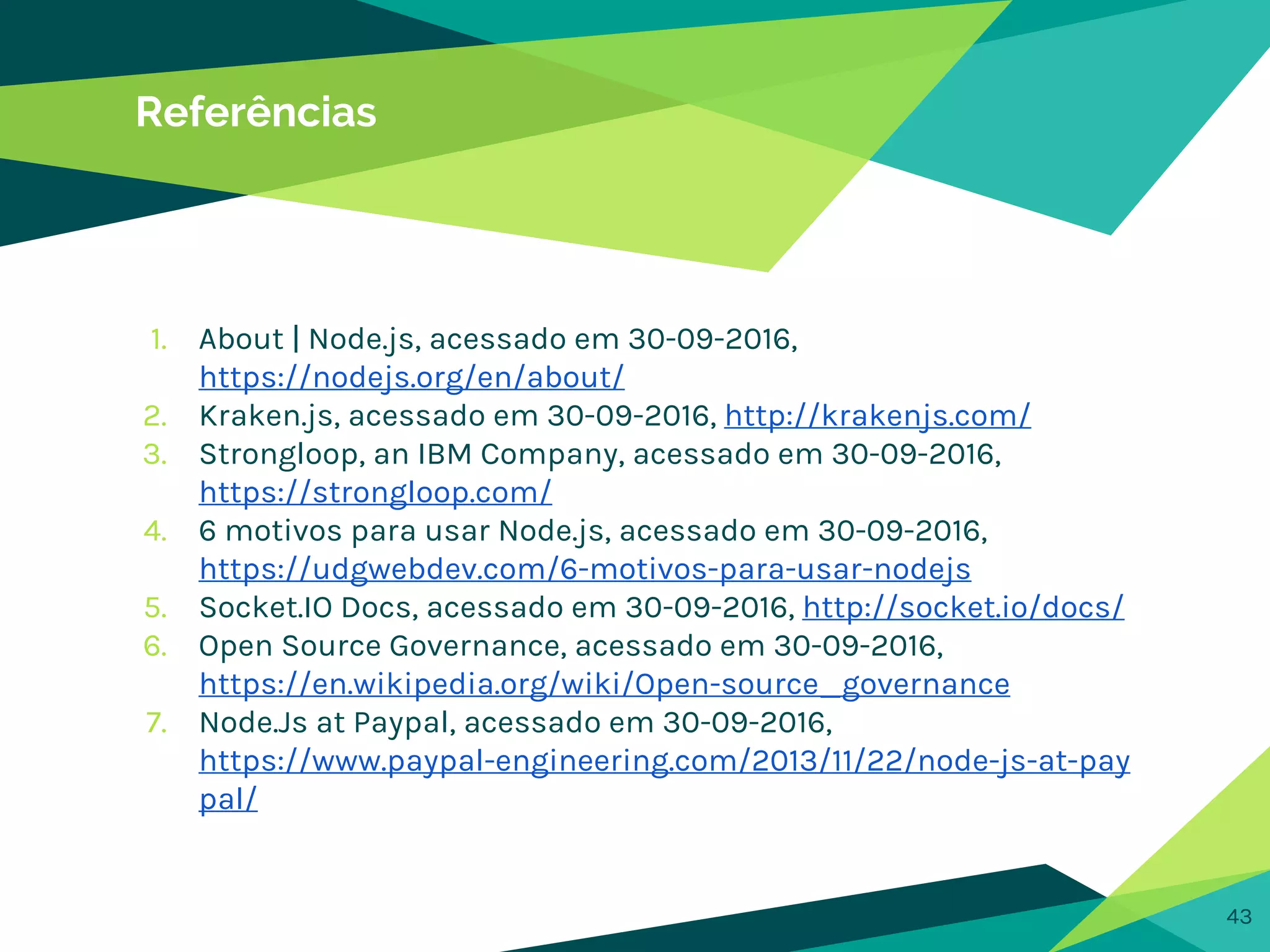 43
Referências
1. About | Node.js, acessado em 30-09-2016,
https://nodejs.org/en/about/
2. Kraken.js, acessado em 30-09-2016, http://krakenjs.com/
3. Strongloop, an IBM Company, acessado em 30-09-2016,
https://strongloop.com/
4. 6 motivos para usar Node.js, acessado em 30-09-2016,
https://udgwebdev.com/6-motivos-para-usar-nodejs
5. Socket.IO Docs, acessado em 30-09-2016, http://socket.io/docs/
6. Open Source Governance, acessado em 30-09-2016,
https://en.wikipedia.org/wiki/Open-source_governance
7. Node.Js at Paypal, acessado em 30-09-2016,
https://www.paypal-engineering.com/2013/11/22/node-js-at-pay
pal/
 