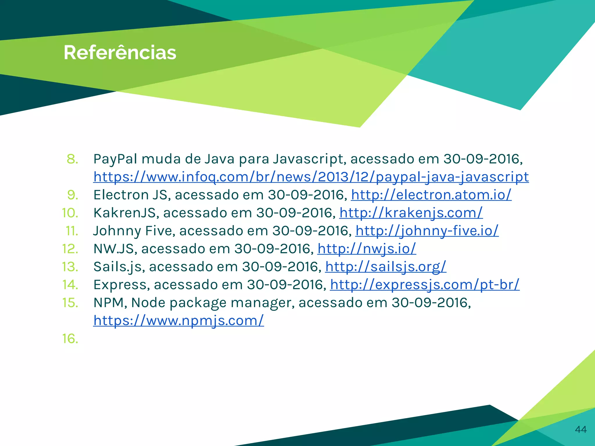 44
Referências
8. PayPal muda de Java para Javascript, acessado em 30-09-2016,
https://www.infoq.com/br/news/2013/12/paypal-java-javascript
9. Electron JS, acessado em 30-09-2016, http://electron.atom.io/
10. KakrenJS, acessado em 30-09-2016, http://krakenjs.com/
11. Johnny Five, acessado em 30-09-2016, http://johnny-five.io/
12. NW.JS, acessado em 30-09-2016, http://nwjs.io/
13. Sails.js, acessado em 30-09-2016, http://sailsjs.org/
14. Express, acessado em 30-09-2016, http://expressjs.com/pt-br/
15. NPM, Node package manager, acessado em 30-09-2016,
https://www.npmjs.com/
16.
 