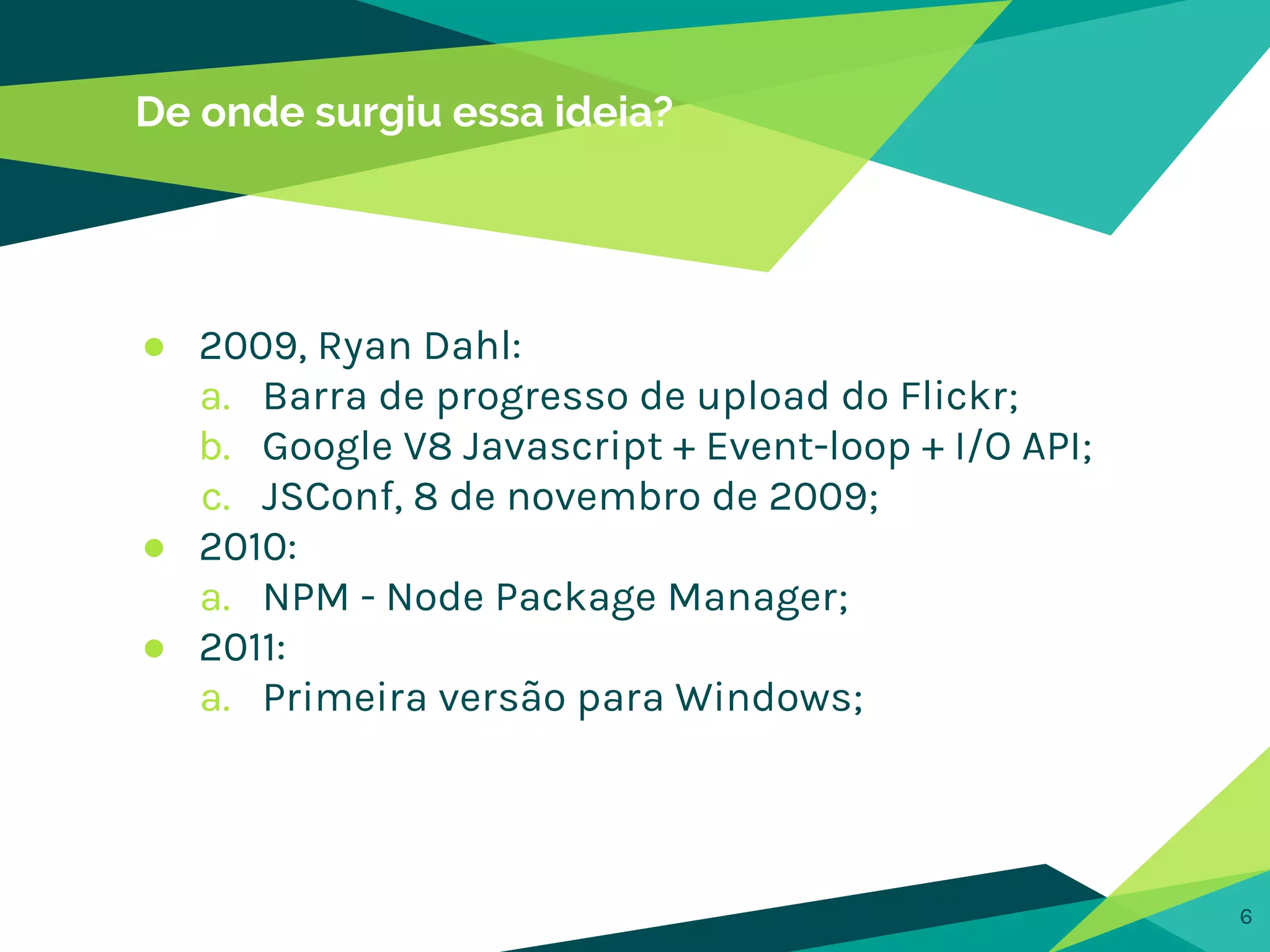 De onde surgiu essa ideia?
● 2009, Ryan Dahl:
a. Barra de progresso de upload do Flickr;
b. Google V8 Javascript + Event-loop + I/O API;
c. JSConf, 8 de novembro de 2009;
● 2010:
a. NPM - Node Package Manager;
● 2011:
a. Primeira versão para Windows;
6
 