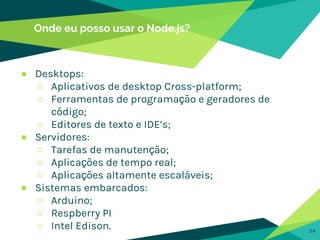 Onde eu posso usar o Node.js?
24
● Desktops:
○ Aplicativos de desktop Cross-platform;
○ Ferramentas de programação e geradores de
código;
○ Editores de texto e IDE’s;
● Servidores:
○ Tarefas de manutenção;
○ Aplicações de tempo real;
○ Aplicações altamente escaláveis;
● Sistemas embarcados:
○ Arduino;
○ Respberry PI
○ Intel Edison.
 